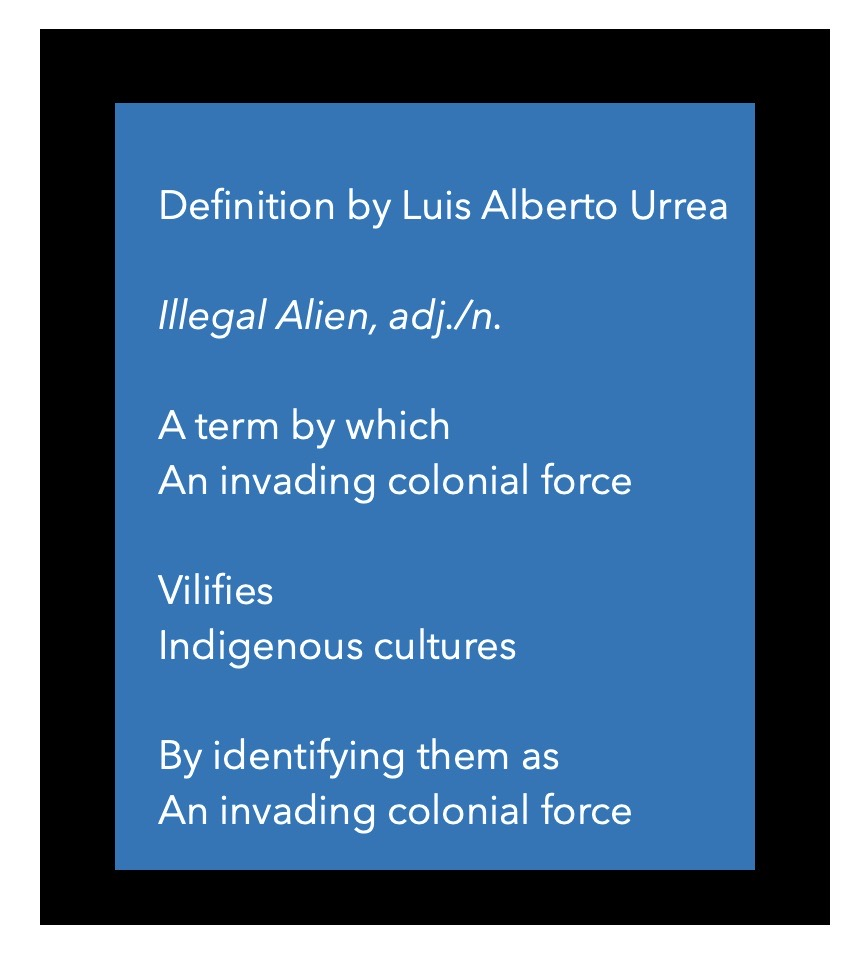Definition by Luis Alberto Urrea  Illegal Alien, adj./n.  A term by which  An invading colonial force  Vilifies  Indigenous cultures  By identifying them as  An invading colonial force