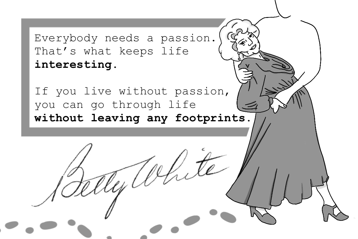 Everybody needs a passion. That’s what keeps life interesting. If you live without passion, you can go through life without leaving any footprints. – Betty White
