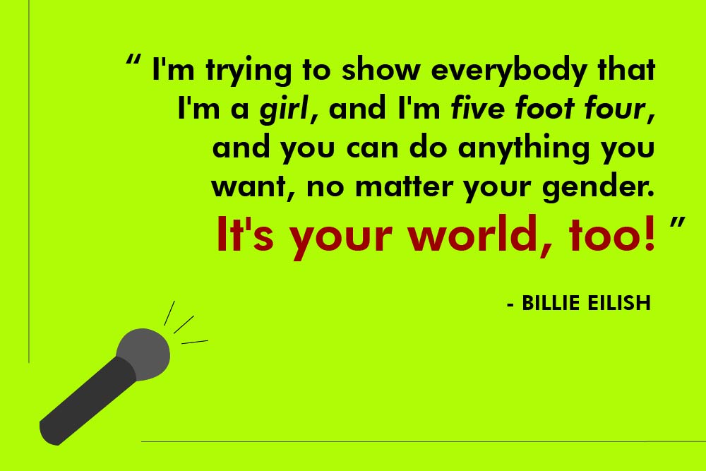 I'm trying to show everybody that I'm a girl, and I'm five foot four, and you can do anything you want, no matter your gender. It's your world, too!  – Billie Eilish