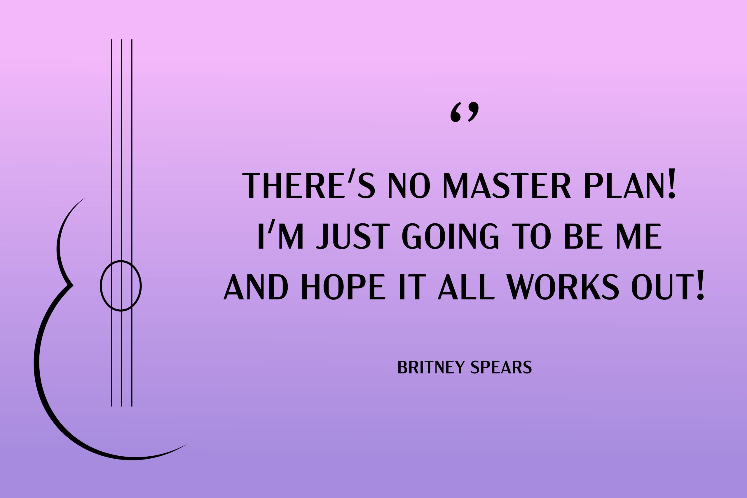 “There's no master plan! I'm just going to be me and hope it all works out!” Britney Spears