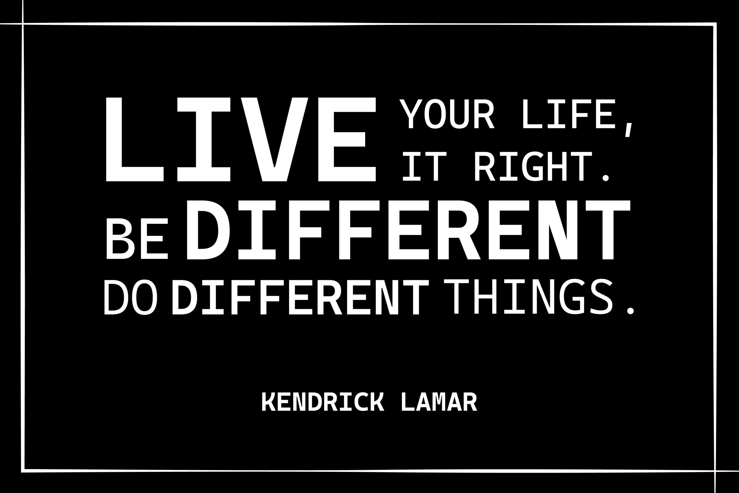  “Live your life, live it right. Be different, do different things.” Kendrick Lamar